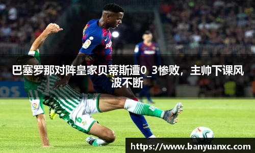 巴塞罗那对阵皇家贝蒂斯遭0_3惨败，主帅下课风波不断
